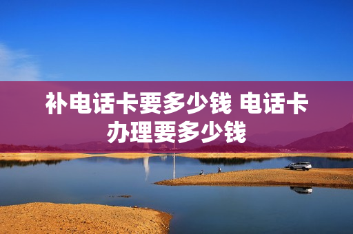 补电话卡要多少钱 电话卡办理要多少钱