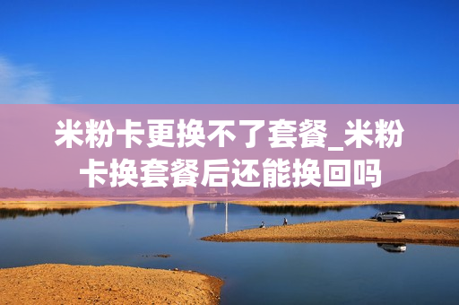 米粉卡更换不了套餐_米粉卡换套餐后还能换回吗