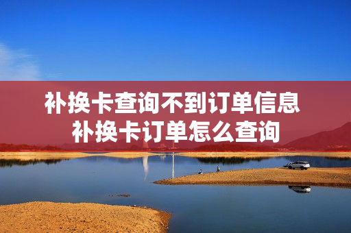 补换卡查询不到订单信息 补换卡订单怎么查询