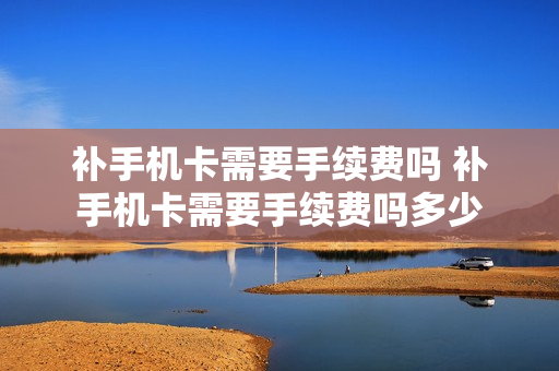 补手机卡需要手续费吗 补手机卡需要手续费吗多少