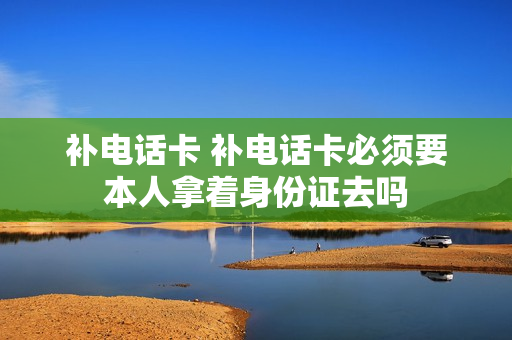 补电话卡 补电话卡必须要本人拿着身份证去吗