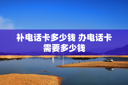 补电话卡多少钱 办电话卡需要多少钱