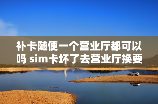 补卡随便一个营业厅都可以吗 sim卡坏了去营业厅换要钱么