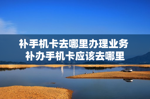补手机卡去哪里办理业务 补办手机卡应该去哪里