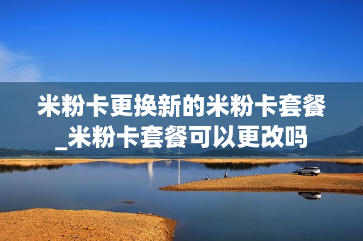 米粉卡更换新的米粉卡套餐_米粉卡套餐可以更改吗