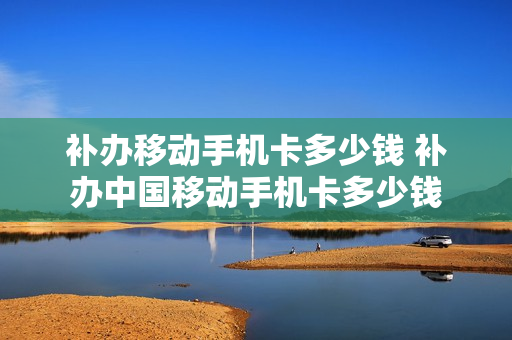 补办移动手机卡多少钱 补办中国移动手机卡多少钱