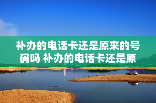 补办的电话卡还是原来的号码吗 补办的电话卡还是原来的号码吗怎么办