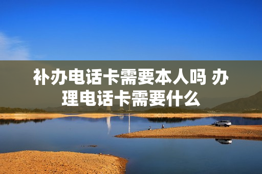 补办电话卡需要本人吗 办理电话卡需要什么