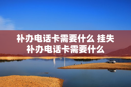 补办电话卡需要什么 挂失补办电话卡需要什么