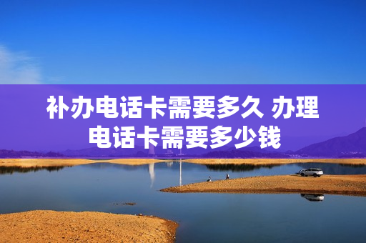 补办电话卡需要多久 办理电话卡需要多少钱