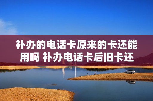 补办的电话卡原来的卡还能用吗 补办电话卡后旧卡还可以用吗
