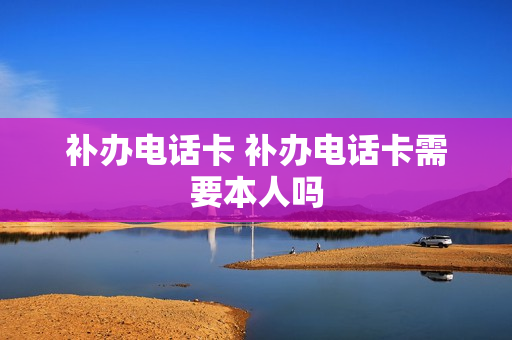 补办电话卡 补办电话卡需要本人吗