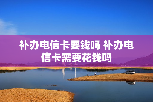 补办电信卡要钱吗 补办电信卡需要花钱吗