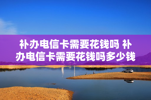 补办电信卡需要花钱吗 补办电信卡需要花钱吗多少钱