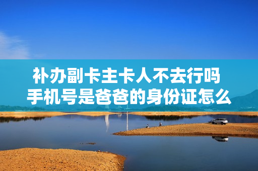 补办副卡主卡人不去行吗 手机号是爸爸的身份证怎么办