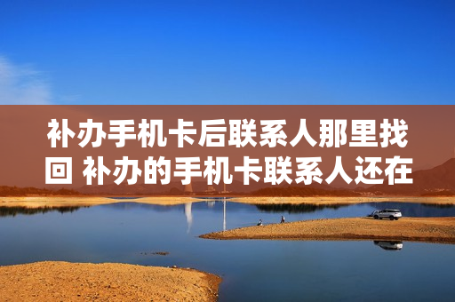 补办手机卡后联系人那里找回 补办的手机卡联系人还在吗