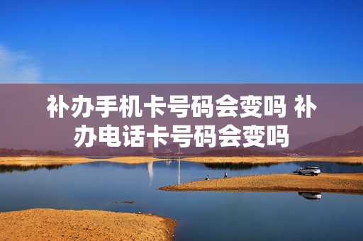 补办手机卡号码会变吗 补办电话卡号码会变吗