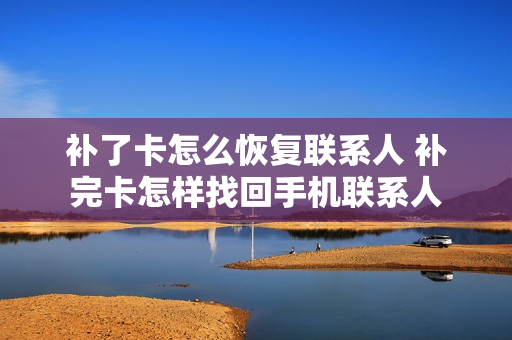 补了卡怎么恢复联系人 补完卡怎样找回手机联系人