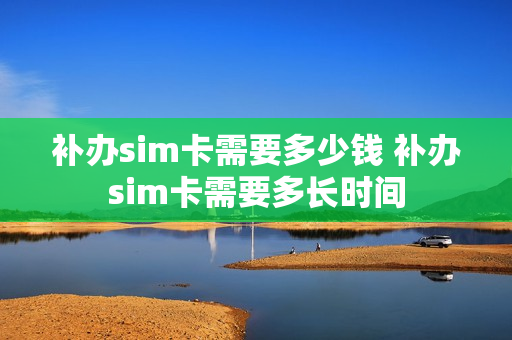 补办sim卡需要多少钱 补办sim卡需要多长时间