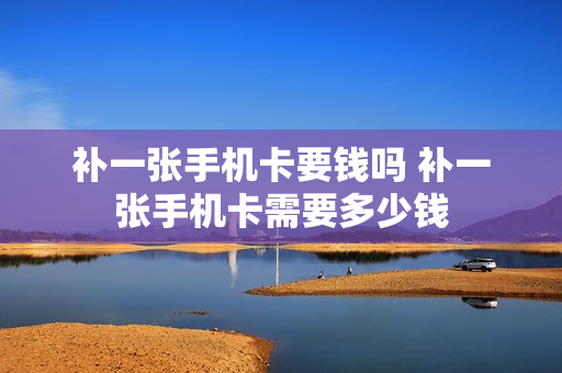补一张手机卡要钱吗 补一张手机卡需要多少钱