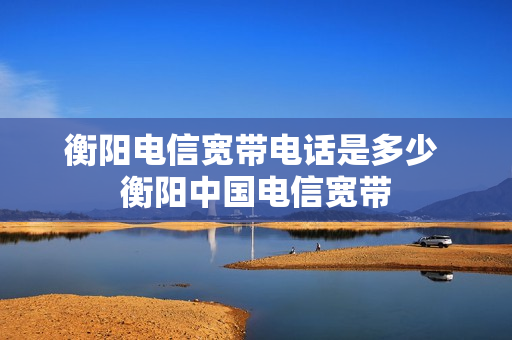 衡阳电信宽带电话是多少 衡阳中国电信宽带