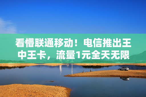 看懵联通移动！电信推出王中王卡，流量1元全天无限用！