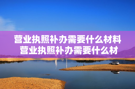 营业执照补办需要什么材料 营业执照补办需要什么材料,多长时间