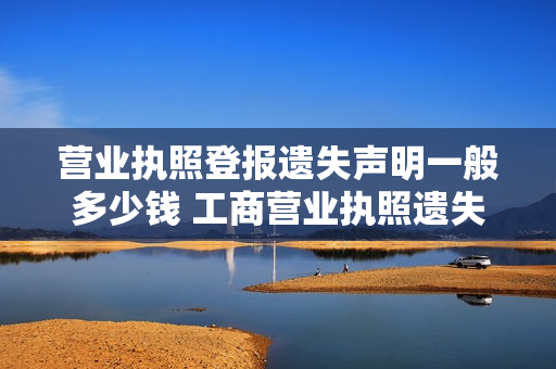 营业执照登报遗失声明一般多少钱 工商营业执照遗失登报声明范本