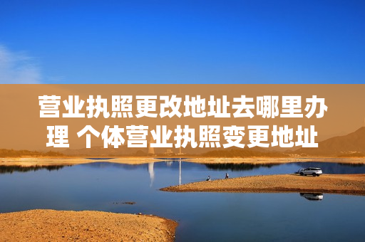 营业执照更改地址去哪里办理 个体营业执照变更地址怎么办理