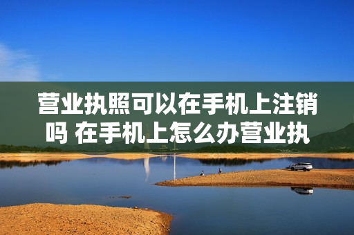 营业执照可以在手机上注销吗 在手机上怎么办营业执照