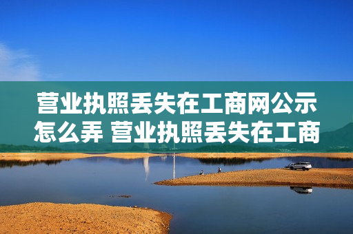 营业执照丢失在工商网公示怎么弄 营业执照丢失在工商网公示怎么弄回来