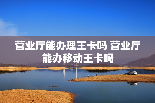营业厅能办理王卡吗 营业厅能办移动王卡吗