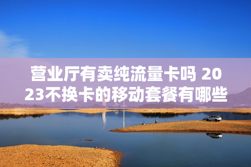 营业厅有卖纯流量卡吗 2023不换卡的移动套餐有哪些