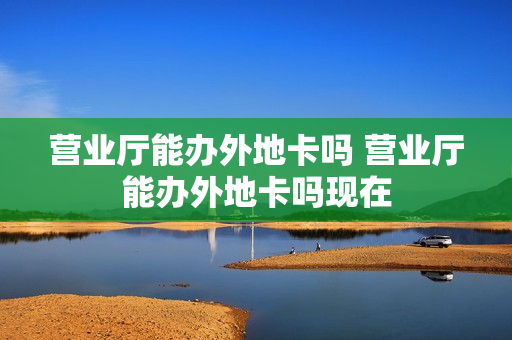 营业厅能办外地卡吗 营业厅能办外地卡吗现在