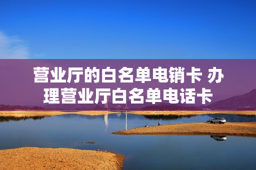 营业厅的白名单电销卡 办理营业厅白名单电话卡