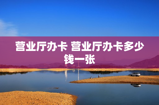 营业厅办卡 营业厅办卡多少钱一张
