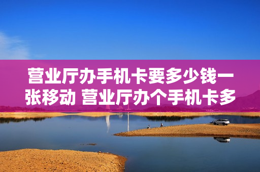 营业厅办手机卡要多少钱一张移动 营业厅办个手机卡多少钱