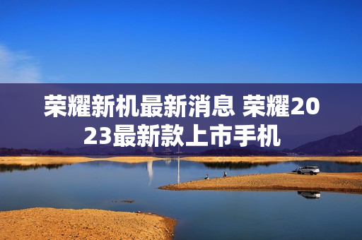 荣耀新机最新消息 荣耀2023最新款上市手机