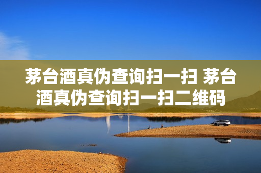 茅台酒真伪查询扫一扫 茅台酒真伪查询扫一扫二维码