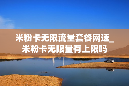 米粉卡无限流量套餐网速_米粉卡无限量有上限吗