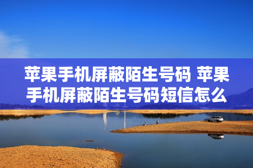 苹果手机屏蔽陌生号码 苹果手机屏蔽陌生号码短信怎么设置