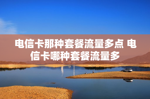 电信卡那种套餐流量多点 电信卡哪种套餐流量多