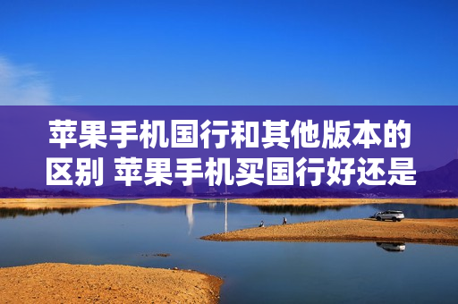 苹果手机国行和其他版本的区别 苹果手机买国行好还是其他版本的好