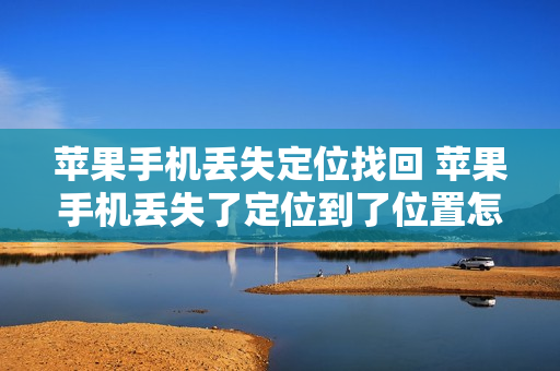 苹果手机丢失定位找回 苹果手机丢失了定位到了位置怎么具体找回