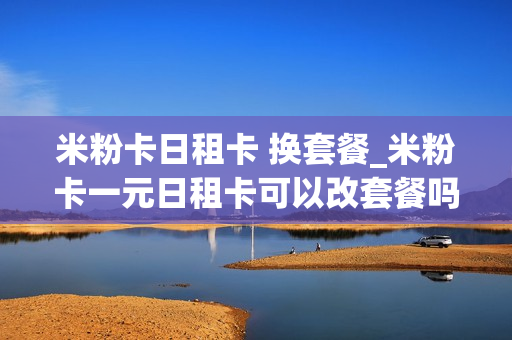 米粉卡日租卡 换套餐_米粉卡一元日租卡可以改套餐吗