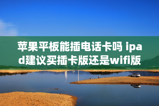 苹果平板能插电话卡吗 ipad建议买插卡版还是wifi版