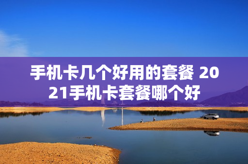 手机卡几个好用的套餐 2021手机卡套餐哪个好