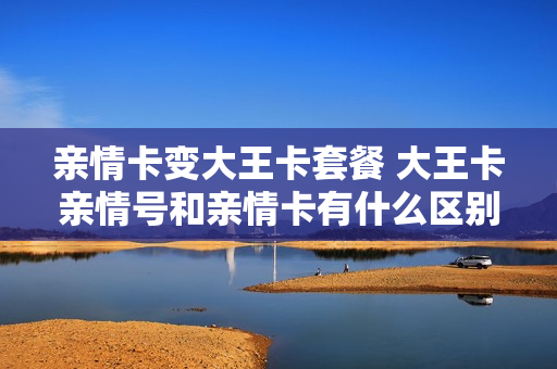 亲情卡变大王卡套餐 大王卡亲情号和亲情卡有什么区别