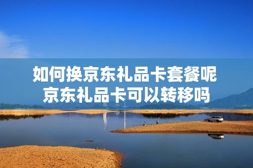 如何换京东礼品卡套餐呢 京东礼品卡可以转移吗
