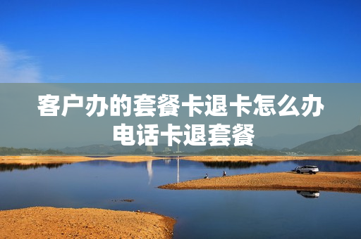 客户办的套餐卡退卡怎么办 电话卡退套餐